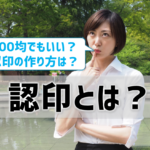 認印とは？100均はNG？ 作り方(サイズ・書体・素材)も徹底解説！【決定版】
