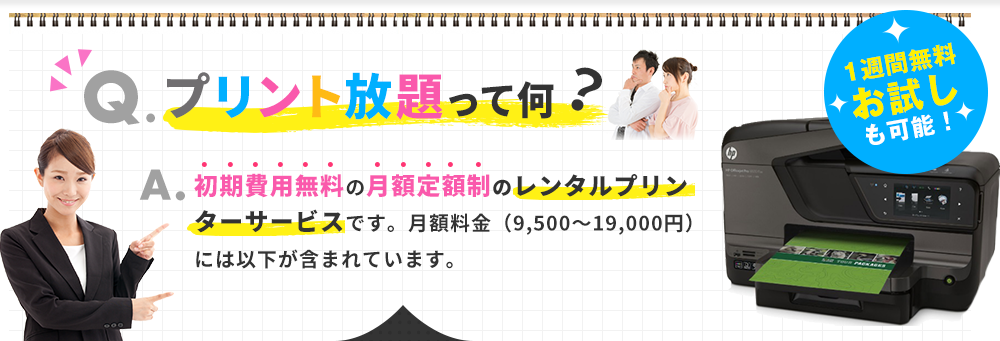 Q.プリント放題って何？A.初期費用無料の月額定額制のレンタルプリンターサービスです。月額料金（9,500～19,000円）には以下が含まれています。