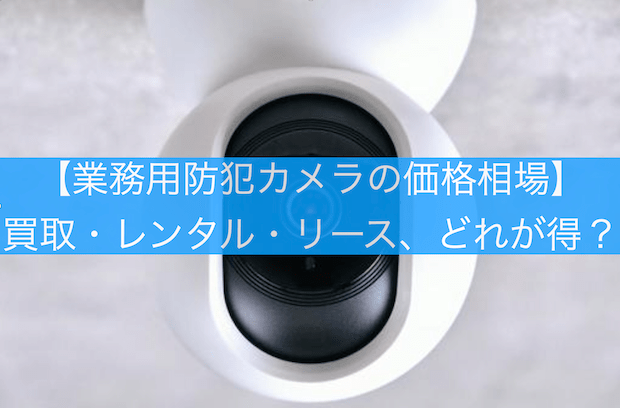 【業務用防犯カメラの価格相場】買取・レンタル・リース、どれが得？